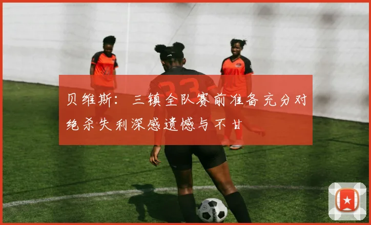 贝维斯：三镇全队赛前准备充分对绝杀失利深感遗憾与不甘