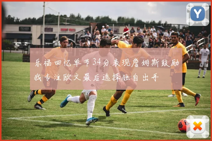 乐福回忆单节34分表现詹姆斯鼓励我专注欧文最后选择独自出手