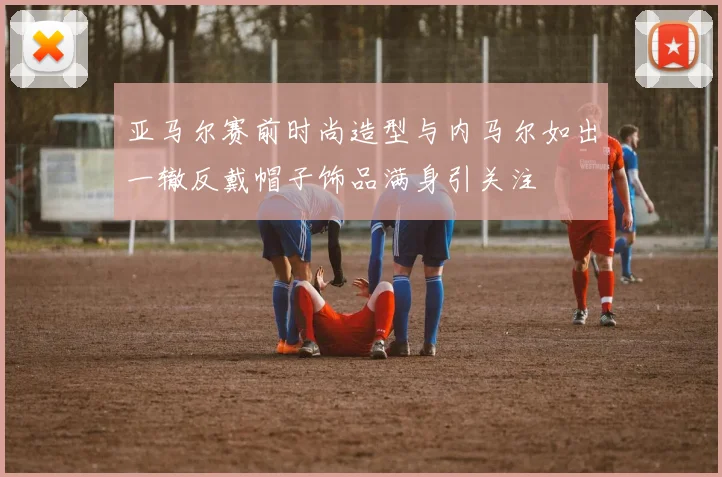 亚马尔赛前时尚造型与内马尔如出一辙反戴帽子饰品满身引关注