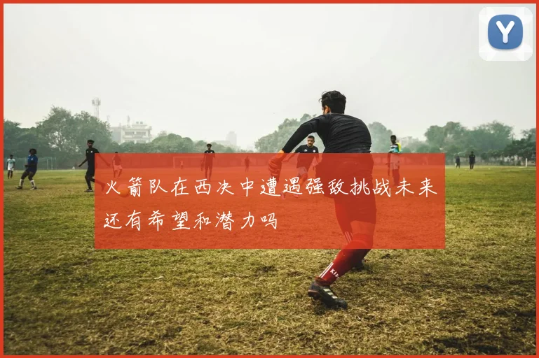 火箭队在西决中遭遇强敌挑战未来还有希望和潜力吗