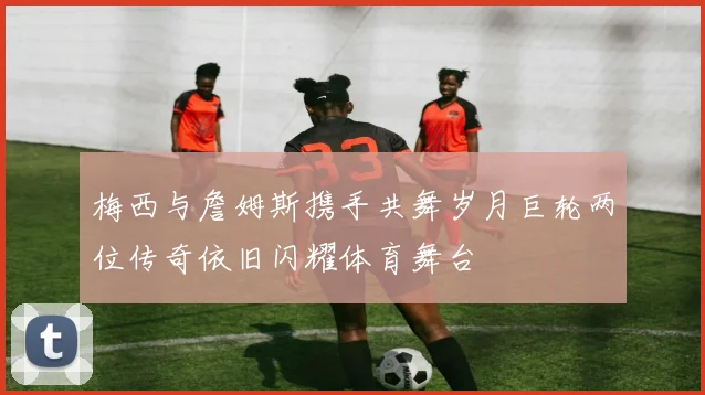 梅西与詹姆斯携手共舞岁月巨轮两位传奇依旧闪耀体育舞台