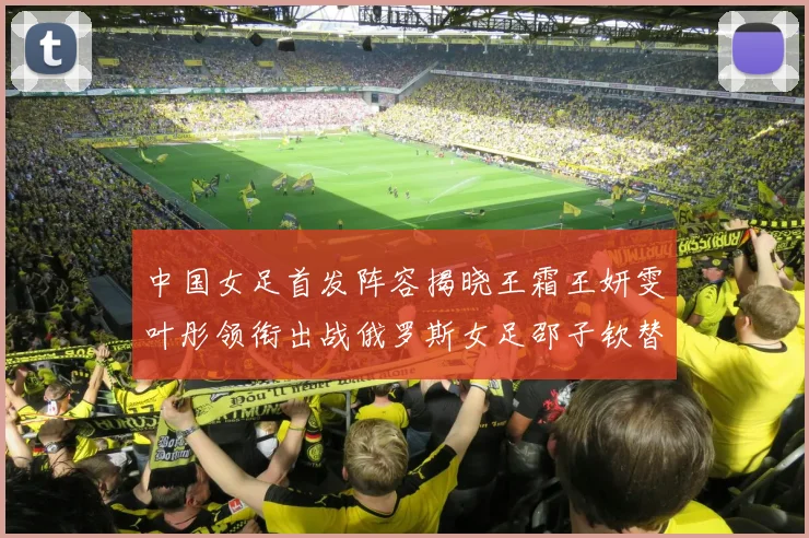 中国女足首发阵容揭晓王霜王妍雯叶彤领衔出战俄罗斯女足邵子钦替补待命