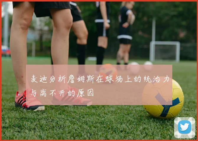 麦迪分析詹姆斯在球场上的统治力与离不开的原因