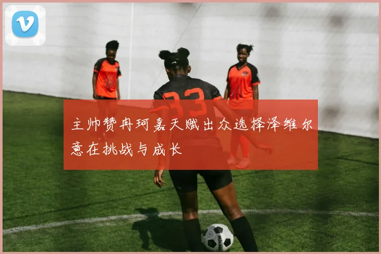 主帅赞冉珂嘉天赋出众选择泽维尔意在挑战与成长