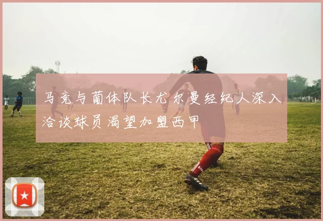 马竞与葡体队长尤尔曼经纪人深入洽谈球员渴望加盟西甲