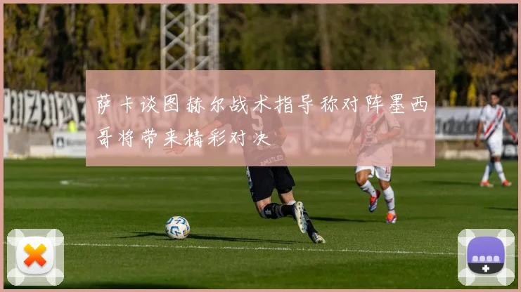 萨卡谈图赫尔战术指导称对阵墨西哥将带来精彩对决