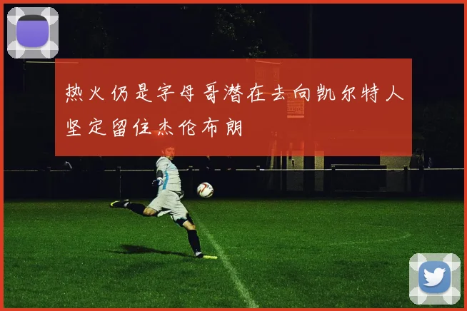 热火仍是字母哥潜在去向凯尔特人坚定留住杰伦布朗