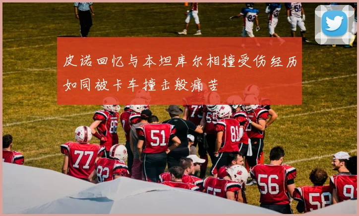 皮诺回忆与本坦库尔相撞受伤经历如同被卡车撞击般痛苦