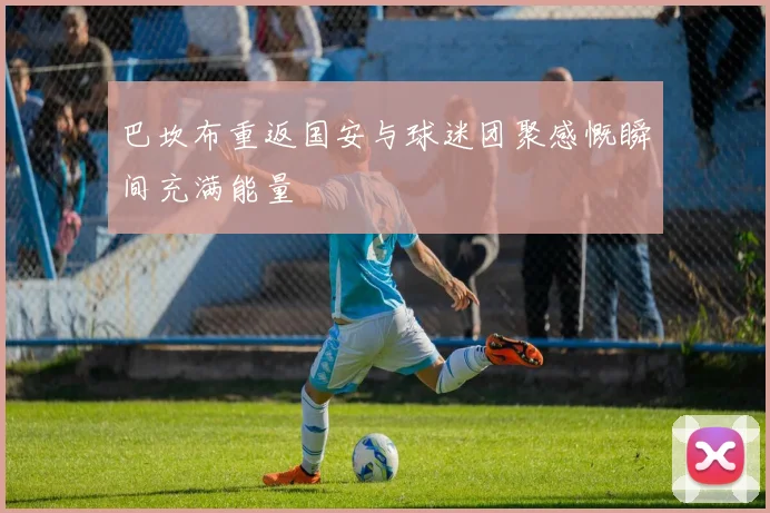 巴坎布重返国安与球迷团聚感慨瞬间充满能量