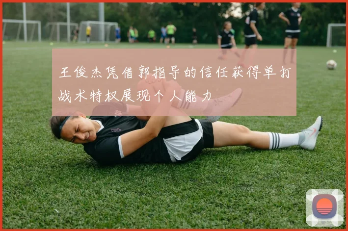 王俊杰凭借郭指导的信任获得单打战术特权展现个人能力
